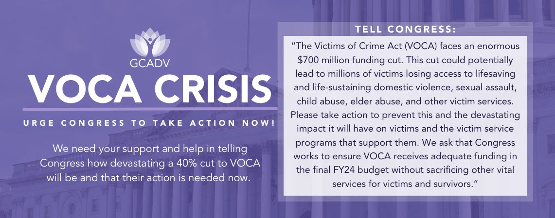 GCADV Logo over purple background. Text: "VOCA CRISIS. Urge Congress to take action now! We need your support and help in telling Congress how devastating a 40% cut to VOCA will be and that their action is needed now. Tell Congress: “The Victims of Crime Act (VOCA) faces an enormous $700 million funding cut. This cut could potentially lead to millions of victims losing access to lifesaving and life-sustaining domestic violence, sexual assault, child abuse, elder abuse, and other victim services. Please take action to prevent this and the devastating impact it will have on victims and the victim service programs that support them. We ask that Congress works to ensure VOCA receives adequate funding in the final FY24 budget without sacrificing other vital services for victims and survivors.”